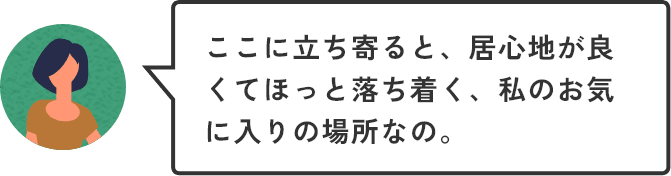ここに立ち寄ると、居心地が良くてほっと落ち着く、私のお気に入りの場所なの。